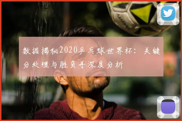 数据揭秘2020乒乓球世界杯：关键分处理与胜负手深度分析