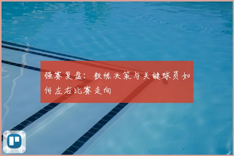 强赛复盘:教练决策与关键球员如何左右比赛走向