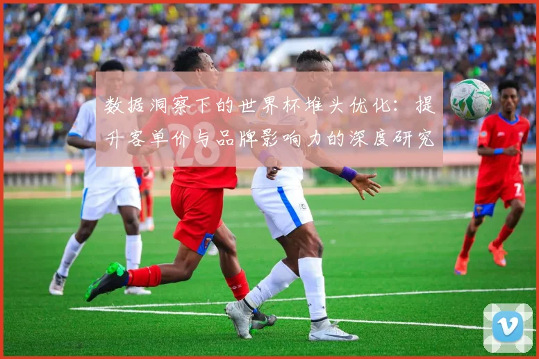 数据洞察下的世界杯堆头优化：提升客单价与品牌影响力的深度研究