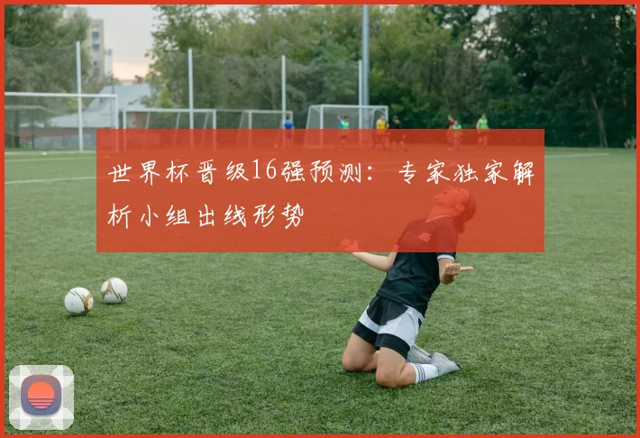 世界杯晋级16强预测:专家独家解析小组出线形势