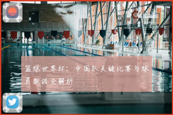 篮球世界杯:中国队关键比赛与球员数据全解析