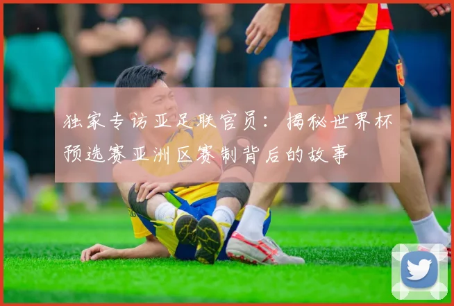 独家专访亚足联官员:揭秘世界杯预选赛亚洲区赛制背后的故事