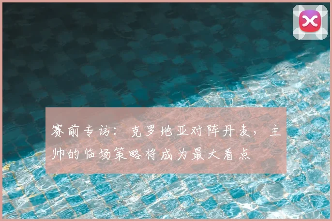 赛前专访：克罗地亚对阵丹麦，主帅的临场策略将成为最大看点