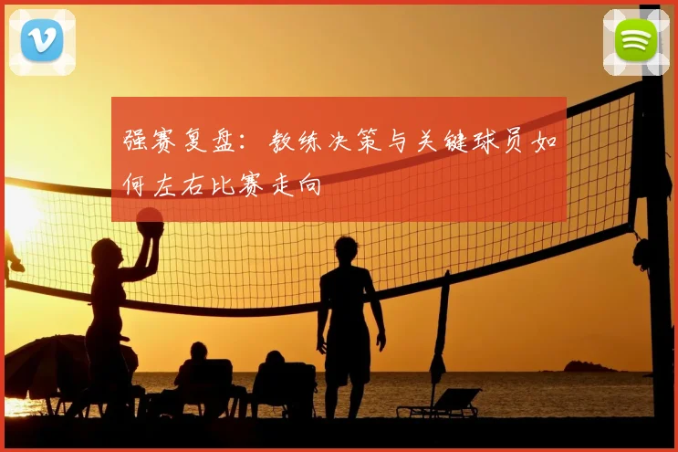 强赛复盘:教练决策与关键球员如何左右比赛走向