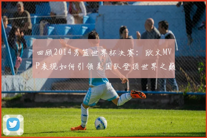 回顾2014男篮世界杯决赛：欧文MVP表现如何引领美国队登顶世界之巅