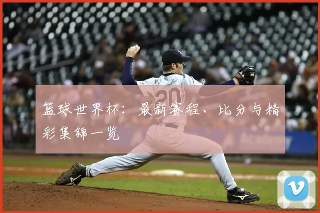 篮球世界杯:最新赛程、比分与精彩集锦一览