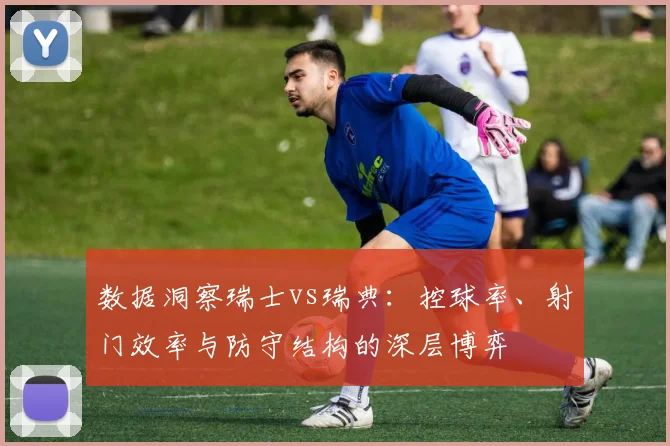 数据洞察瑞士vs瑞典：控球率、射门效率与防守结构的深层博弈