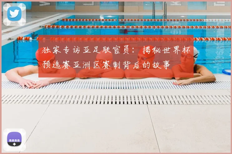 独家专访亚足联官员:揭秘世界杯预选赛亚洲区赛制背后的故事