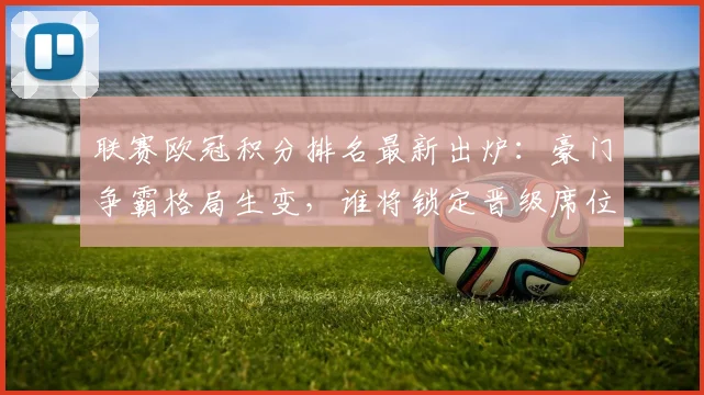 联赛欧冠积分排名最新出炉：豪门争霸格局生变，谁将锁定晋级席位？