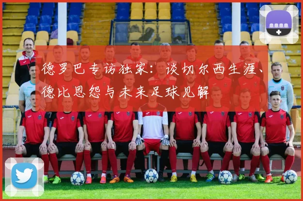 德罗巴专访独家：谈切尔西生涯、德比恩怨与未来足球见解