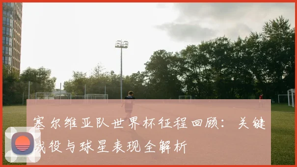 塞尔维亚队世界杯征程回顾：关键战役与球星表现全解析