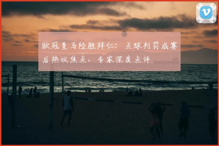 欧冠皇马险胜拜仁：点球判罚成赛后热议焦点，专家深度点评