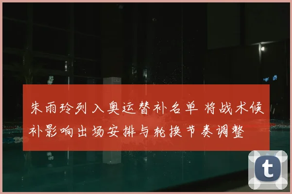 朱雨玲列入奥运替补名单 将战术候补影响出场安排与轮换节奏调整