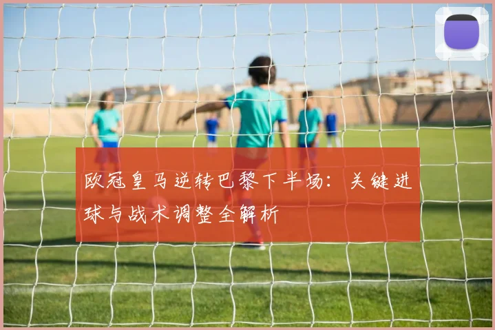 欧冠皇马逆转巴黎下半场：关键进球与战术调整全解析